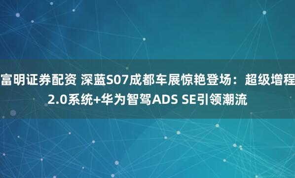 富明证券配资 深蓝S07成都车展惊艳登场：超级增程2.0系统+华为智驾ADS SE引领潮流
