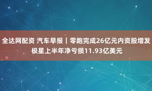 全达网配资 汽车早报｜零跑完成26亿元内资股增发 极星上半年净亏损11.93亿美元