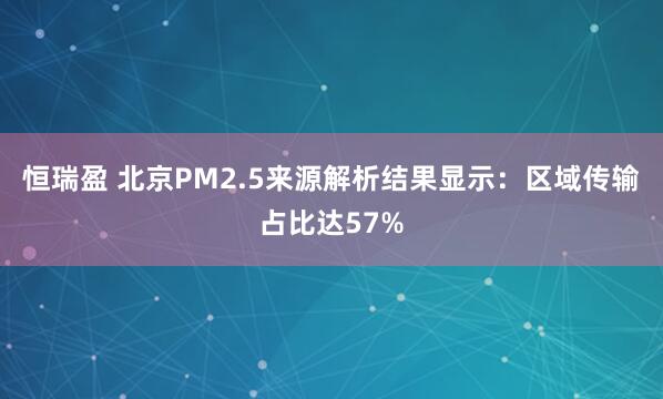 恒瑞盈 北京PM2.5来源解析结果显示：区域传输占比达57%
