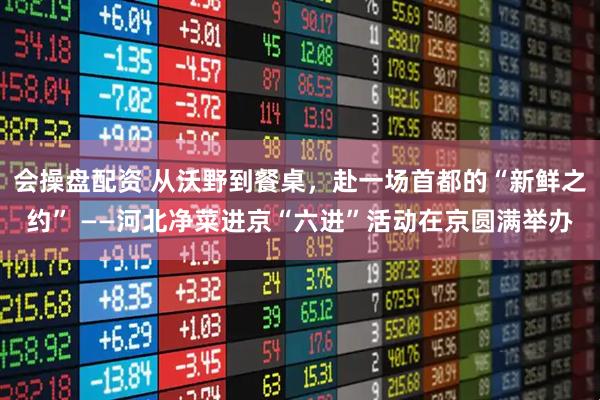 会操盘配资 从沃野到餐桌，赴一场首都的“新鲜之约” ——河北净菜进京“六进”活动在京圆满举办