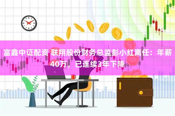 富鑫中证配资 联翔股份财务总监彭小红离任：年薪40万，已连续3年下降
