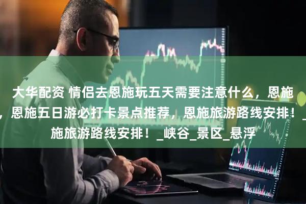 大华配资 情侣去恩施玩五天需要注意什么，恩施旅游超实用攻略，恩施五日游必打卡景点推荐，恩施旅游路线安排！_峡谷_景区_悬浮