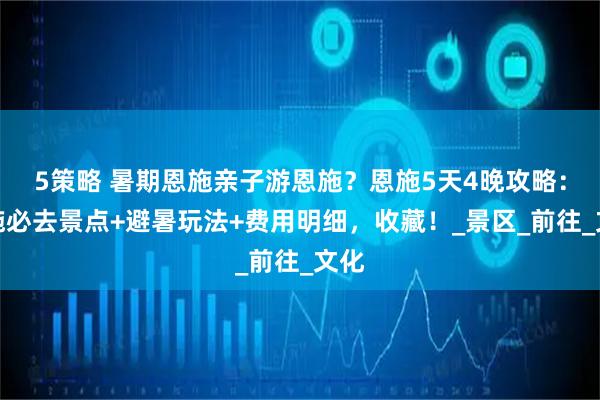 5策略 暑期恩施亲子游恩施？恩施5天4晚攻略：恩施必去景点+避暑玩法+费用明细，收藏！_景区_前往_文化