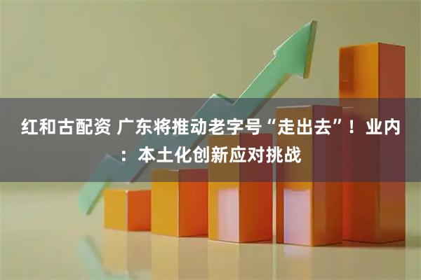 红和古配资 广东将推动老字号“走出去”！业内：本土化创新应对挑战