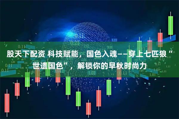 股天下配资 科技赋能，国色入魂——穿上七匹狼“世遗国色”，解锁你的早秋时尚力