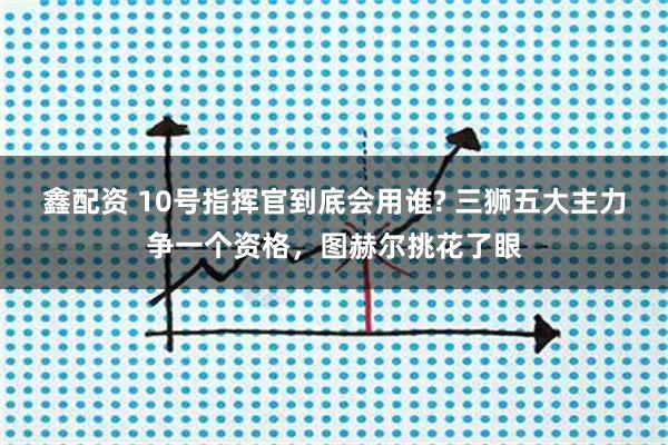鑫配资 10号指挥官到底会用谁? 三狮五大主力争一个资格，图赫尔挑花了眼