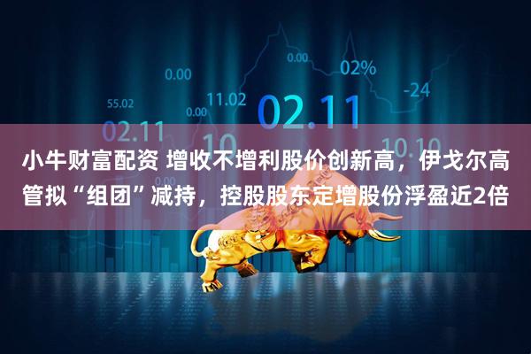 小牛财富配资 增收不增利股价创新高，伊戈尔高管拟“组团”减持，控股股东定增股份浮盈近2倍