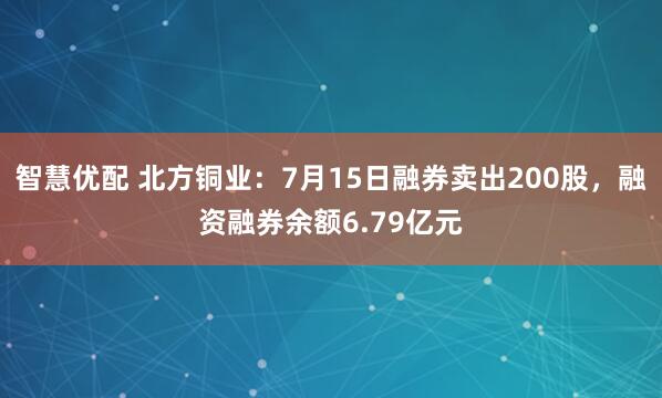 智慧优配 北方铜业：7月15日融券卖出200股，融资融券余额6.79亿元