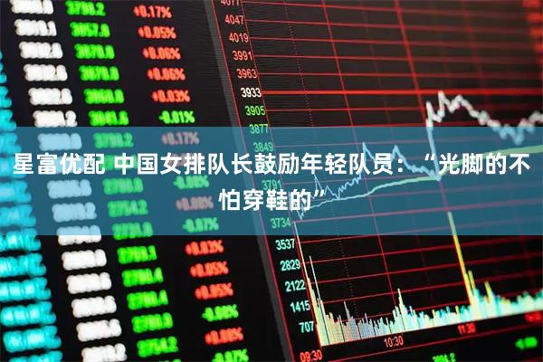 星富优配 中国女排队长鼓励年轻队员:“光脚的不怕穿鞋的”