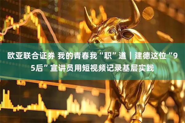欧亚联合证券 我的青春我“职”道｜建德这位“95后”宣讲员用短视频记录基层实践